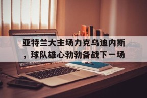 金年会-亚特兰大主场力克乌迪内斯，球队雄心勃勃备战下一场的简单介绍