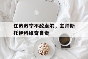 金年会-江苏苏宁不敌卓尔，主帅斯托伊科维奇自责的简单介绍