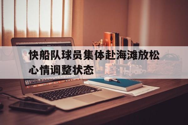 关于快船队球员集体赴海滩放松心情调整状态的信息