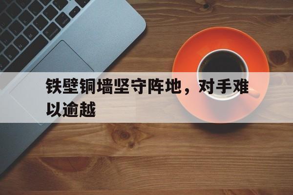 铁壁铜墙坚守阵地,对手难以逾越的简单介绍 铁壁铜墙坚守阵地,对手难以逾越的简单介绍