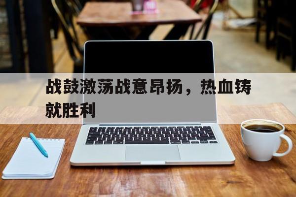 战鼓激荡战意昂扬,热血铸就胜利 战鼓激荡战意昂扬,热血铸就胜利